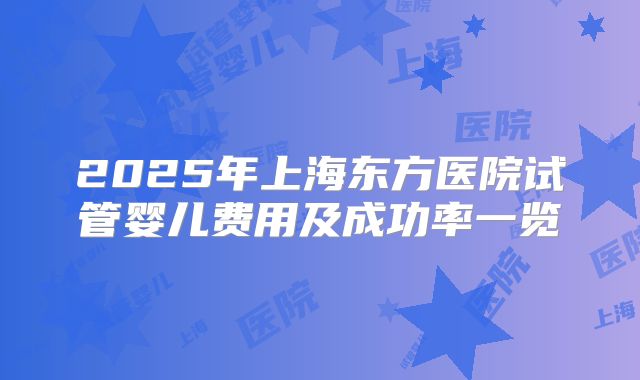 2025年上海东方医院试管婴儿费用及成功率一览