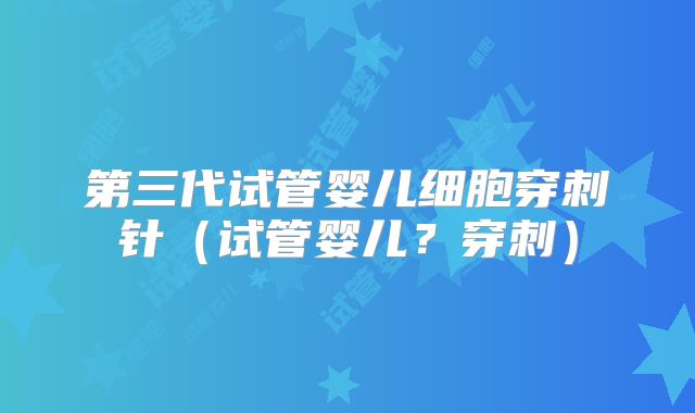 第三代试管婴儿细胞穿刺针(试管婴儿?穿刺)