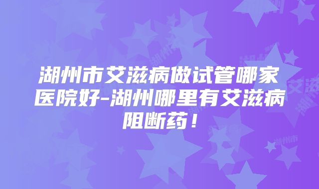湖州市艾滋病做试管哪家医院好-湖州哪里有艾滋病阻断药!