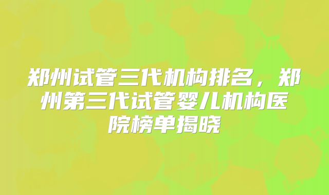 郑州试管三代机构排名，郑州第三代试管婴儿机构医院榜单揭晓