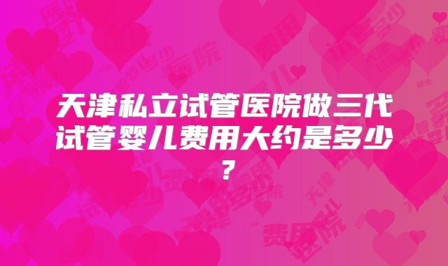 天津私立试管医院做三代试管婴儿费用大约是多少？