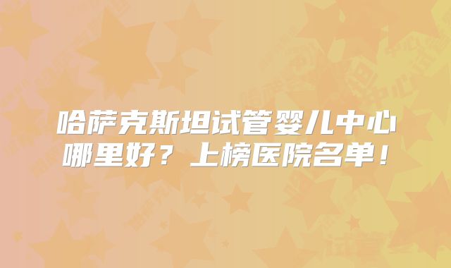 哈萨克斯坦试管婴儿中心哪里好？上榜医院名单！