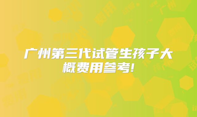广州第三代试管生孩子大概费用参考!
