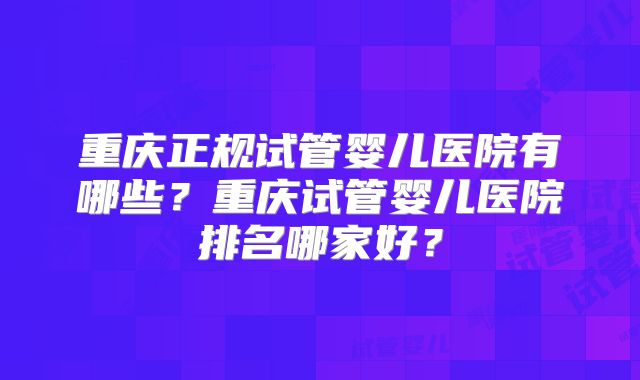 重庆正规试管婴儿医院有哪些？重庆试管婴儿医院排名哪家好？