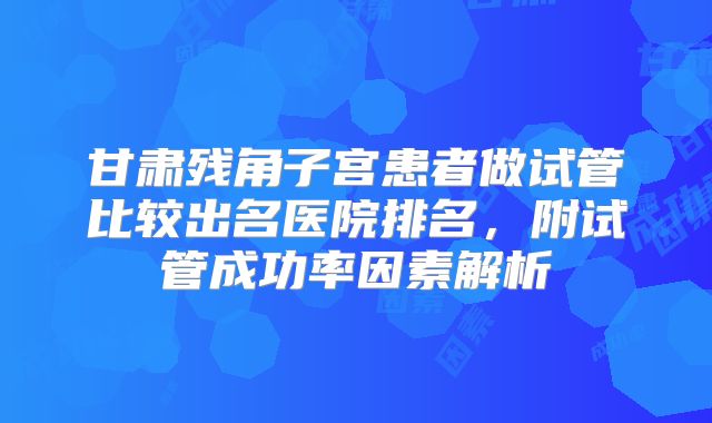 甘肃残角子宫患者做试管比较出名医院排名,附试管成功率因素解析