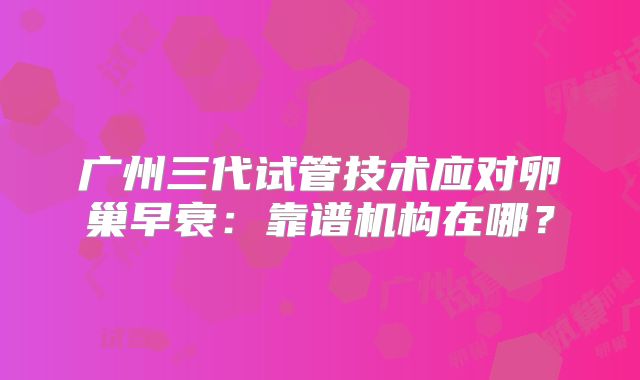 广州三代试管技术应对卵巢早衰：靠谱机构在哪？