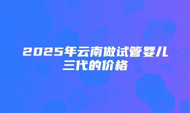 2025年云南做试管婴儿三代的价格
