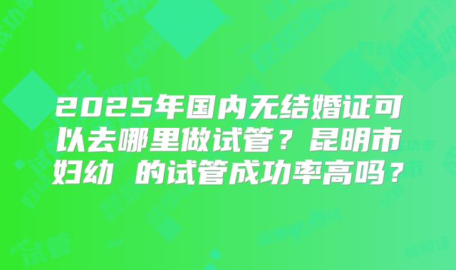 2025年国内无结婚证可以去哪里做试管？昆明市妇幼 的试管成功率高吗？