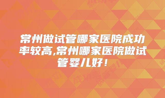 常州做试管哪家医院成功率较高,常州哪家医院做试管婴儿好！