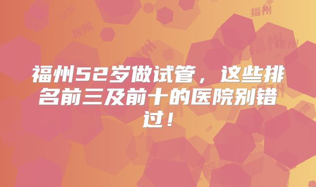 福州52岁做试管，这些排名前三及前十的医院别错过！