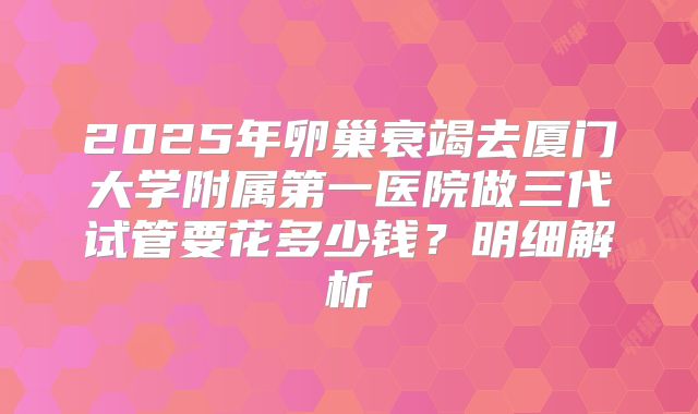 2025年卵巢衰竭去厦门大学附属第一医院做三代试管要花多少钱？明细解析