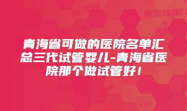 青海省可做的医院名单汇总三代试管婴儿-青海省医院那个做试管好！