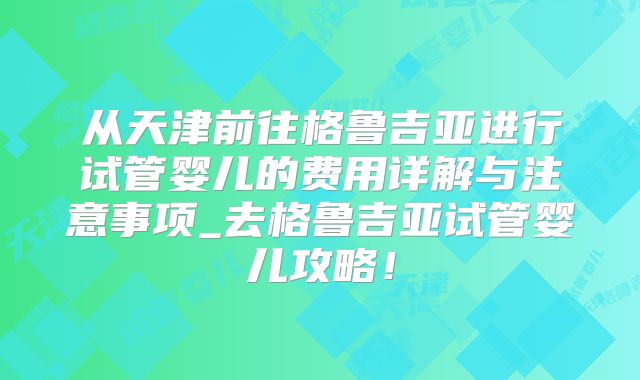 从天津前往格鲁吉亚进行试管婴儿的费用详解与注意事项_去格鲁吉亚试管婴儿攻略！