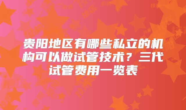 贵阳地区有哪些私立的机构可以做试管技术?三代试管费用一览表
