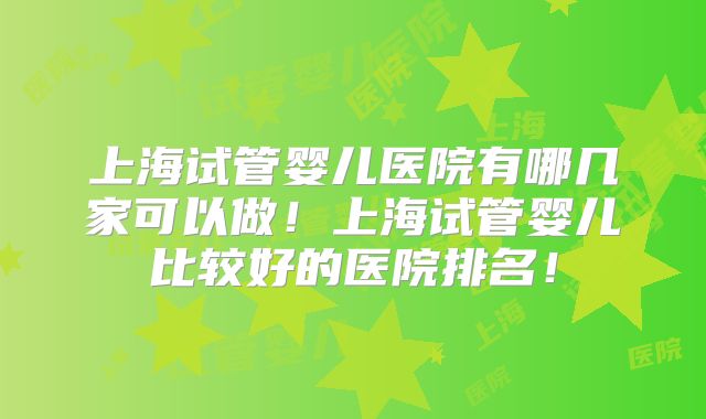 上海试管婴儿医院有哪几家可以做！上海试管婴儿比较好的医院排名！