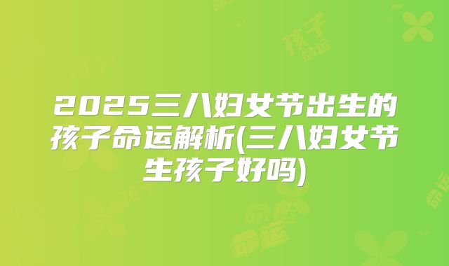2025三八妇女节出生的孩子命运解析(三八妇女节生孩子好吗)