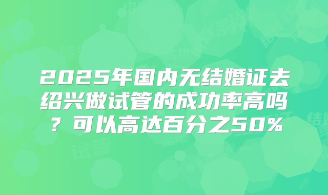 2025年国内无结婚证去绍兴做试管的成功率高吗?可以高达百分之50%