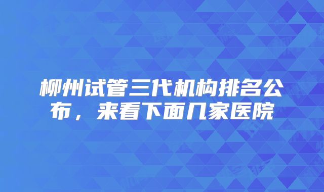 柳州试管三代机构排名公布，来看下面几家医院