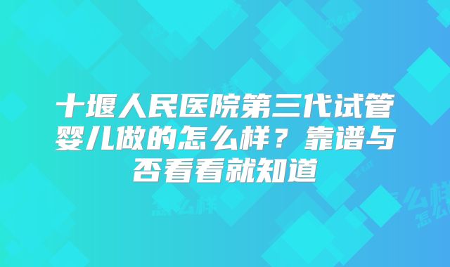 十堰人民医院第三代试管婴儿做的怎么样？靠谱与否看看就知道