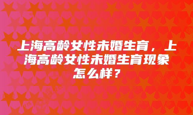上海高龄女性未婚生育,上海高龄女性未婚生育现象怎么样?