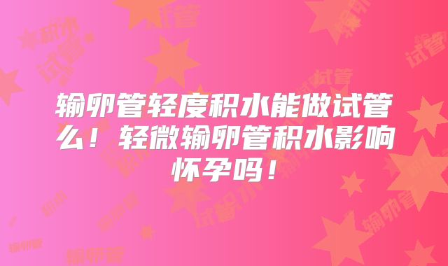 输卵管轻度积水能做试管么！轻微输卵管积水影响怀孕吗！