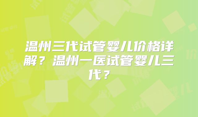 温州三代试管婴儿价格详解？温州一医试管婴儿三代？