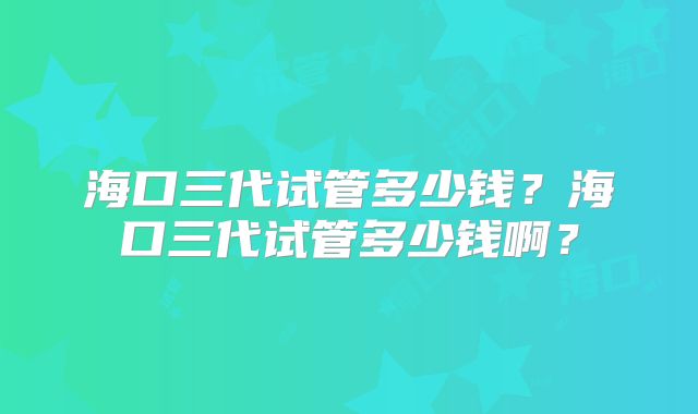 海口三代试管多少钱？海口三代试管多少钱啊？