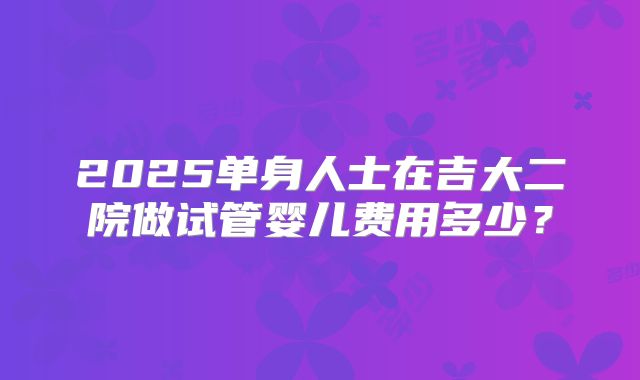 2025单身人士在吉大二院做试管婴儿费用多少？