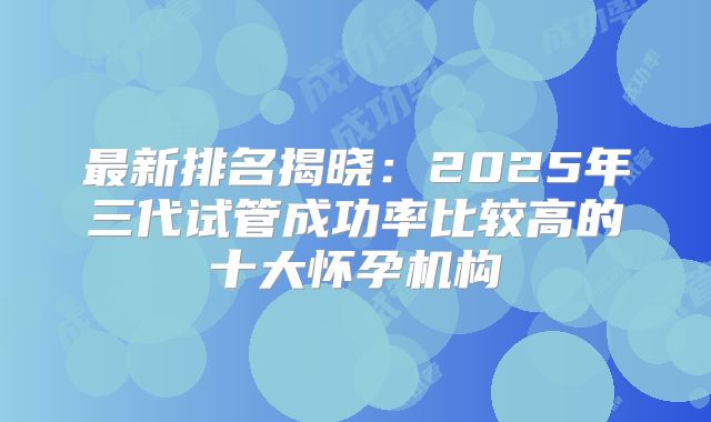 最新排名揭晓：2025年三代试管成功率比较高的十大怀孕机构