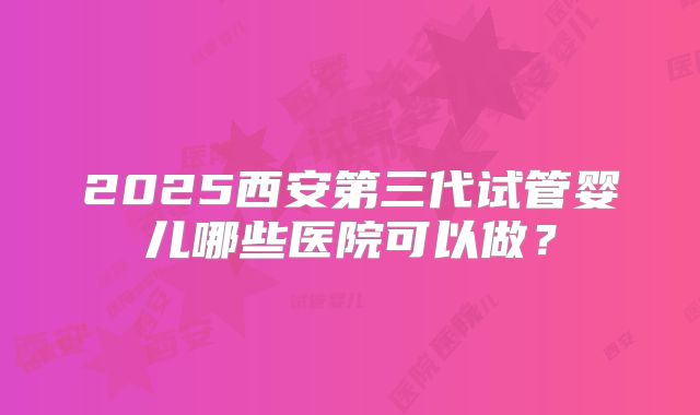 2025西安第三代试管婴儿哪些医院可以做?