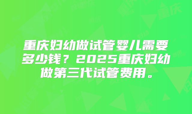 重庆妇幼做试管婴儿需要多少钱？2025重庆妇幼做第三代试管费用。