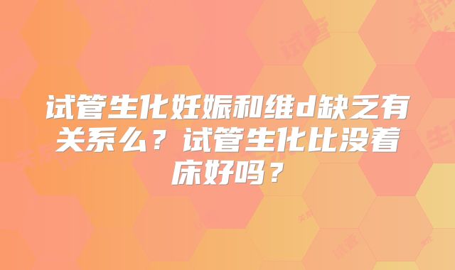 试管生化妊娠和维d缺乏有关系么?试管生化比没着床好吗?