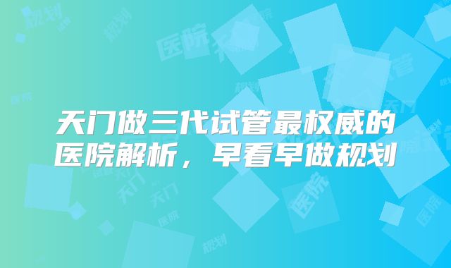 天门做三代试管最权威的医院解析，早看早做规划