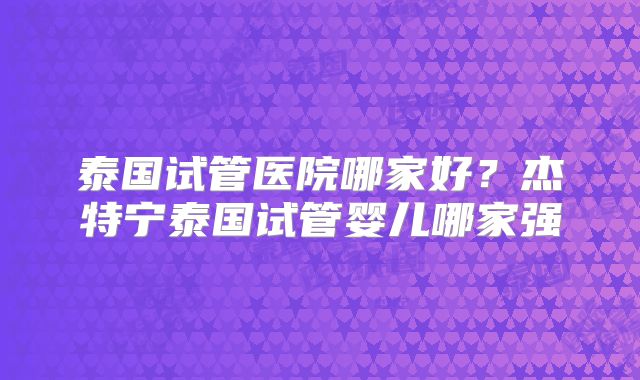 泰国试管医院哪家好？杰特宁泰国试管婴儿哪家强