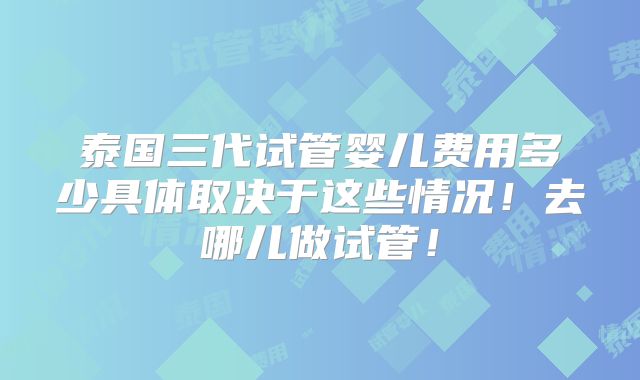 泰国三代试管婴儿费用多少具体取决于这些情况！去哪儿做试管！