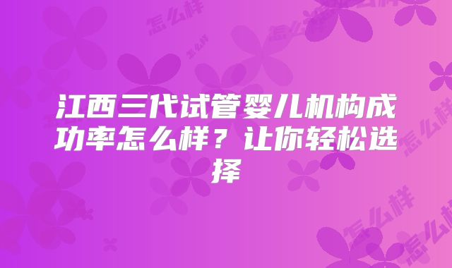 江西三代试管婴儿机构成功率怎么样？让你轻松选择