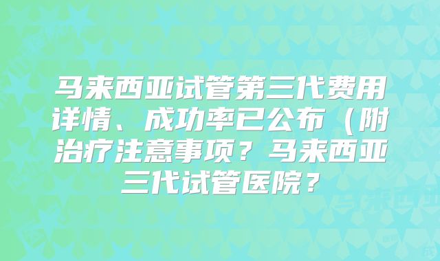 马来西亚试管第三代费用详情、成功率已公布（附治疗注意事项？马来西亚三代试管医院？