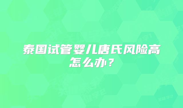 泰国试管婴儿唐氏风险高怎么办？