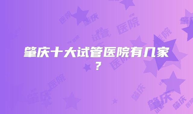 肇庆十大试管医院有几家？