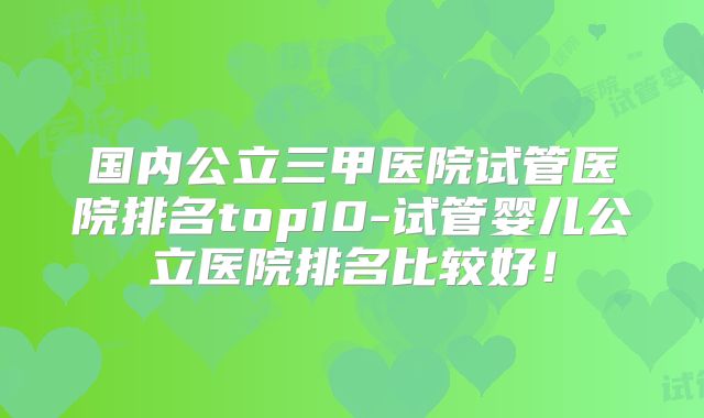 国内公立三甲医院试管医院排名top10-试管婴儿公立医院排名比较好!