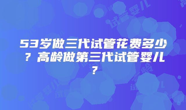 53岁做三代试管花费多少？高龄做第三代试管婴儿？