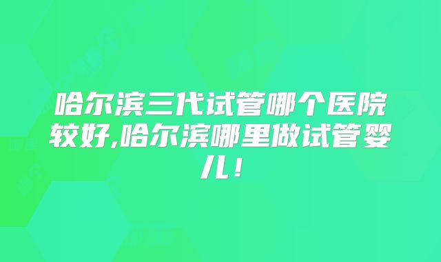 哈尔滨三代试管哪个医院较好,哈尔滨哪里做试管婴儿！