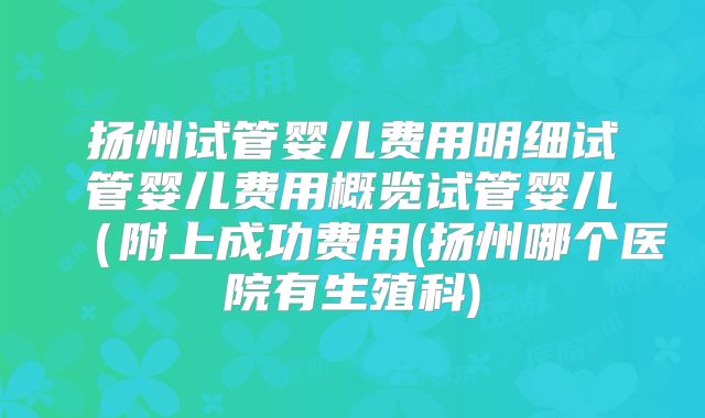 扬州试管婴儿费用明细试管婴儿费用概览试管婴儿(附上成功费用(扬州哪个医院有生殖科)