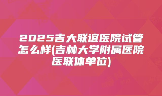 2025吉大联谊医院试管怎么样(吉林大学附属医院医联体单位)