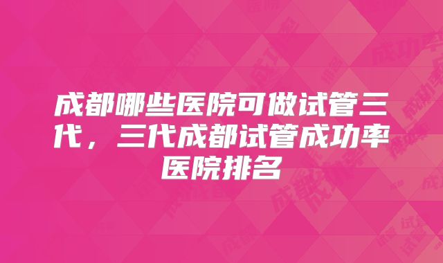 成都哪些医院可做试管三代,三代成都试管成功率医院排名