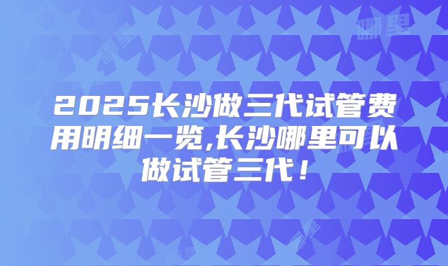 2025长沙做三代试管费用明细一览,长沙哪里可以做试管三代！