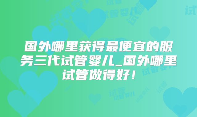 国外哪里获得最便宜的服务三代试管婴儿_国外哪里试管做得好！