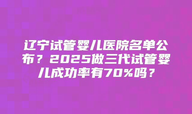 辽宁试管婴儿医院名单公布?2025做三代试管婴儿成功率有70%吗?