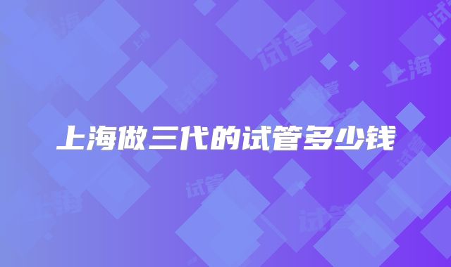 上海做三代的试管多少钱