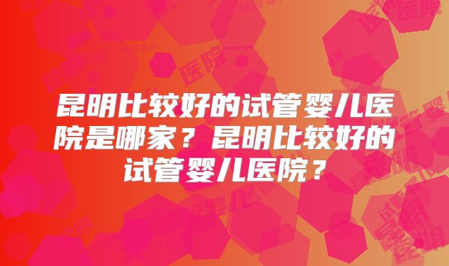 昆明比较好的试管婴儿医院是哪家?昆明比较好的试管婴儿医院?